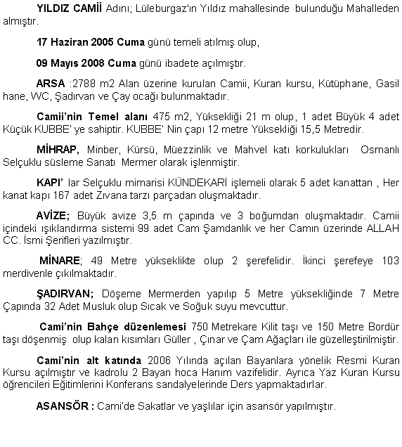 Metin Kutusu: 	YILDIZ CAM�� Ad�n�; L�leburgaz'�n Y�ld�z mahallesinde  bulundu�u Mahalleden alm��t�r.  	17 Haziran 2005 Cuma g�n� temeli at�lm�� olup, 	09 May�s 2008 Cuma g�n� ibadete a��lm��t�r.	ARSA :2788 m2 Alan �zerine kurulan Camii, Kuran kursu, K�t�phane, Gasil hane, WC, �ad�rvan ve �ay oca�� bulunmaktad�r.	Camii�nin Temel alan� 475 m2, Y�ksekli�i 21 m olup, 1 adet B�y�k 4 adet K���k KUBBE� ye sahiptir. KUBBE� Nin �ap� 12 metre Y�ksekli�i 15,5 Metredir. 	M�HRAP, Minber, K�rs�, M�ezzinlik ve Mahvel kat� korkuluklar�  Osmanl� Sel�uklu s�sleme Sanat�  Mermer olarak i�lenmi�tir.	KAPI� lar Sel�uklu mimarisi K�NDEKAR� i�lemeli olarak 5 adet kanattan , Her kanat kap� 167 adet Z�vana tarz� par�adan olu�maktad�r.	AV�ZE; B�y�k avize 3,5 m �ap�nda ve 3 bo�umdan olu�maktad�r. Camii i�indeki ���kland�rma sistemi 99 adet Cam �amdanl�k ve her Cam�n �zerinde ALLAH CC. �smi �erifleri yaz�lm��t�r.		 M�NARE; 49 Metre y�kseklikte olup 2 �erefelidir. �kinci �erefeye 103 merdivenle ��k�lmaktad�r.	�ADIRVAN; D��eme Mermerden yap�l�p 5 Metre y�ksekli�inde 7 Metre �ap�nda 32 Adet Musluk olup S�cak ve So�uk suyu mevcuttur.		 Cami�nin Bah�e d�zenlemesi 750 Metrekare Kilit ta�� ve 150 Metre Bord�r ta�� d��enmi�  olup kalan k�s�mlar� G�ller , ��nar ve �am A�a�lar� ile g�zelle�tirilmi�tir.	Cami�nin alt kat�nda 2006 Y�l�nda a��lan Bayanlara y�nelik Resmi Kuran Kursu a��lm��t�r ve kadrolu 2 Bayan hoca Han�m vazifelidir. Ayr�ca Yaz Kuran Kursu ��rencileri E�itimlerini Konferans sandalyelerinde Ders yapmaktad�rlar. 	ASANS�R : Cami�de Sakatlar ve ya�l�lar i�in asans�r yap�lm��t�r.
